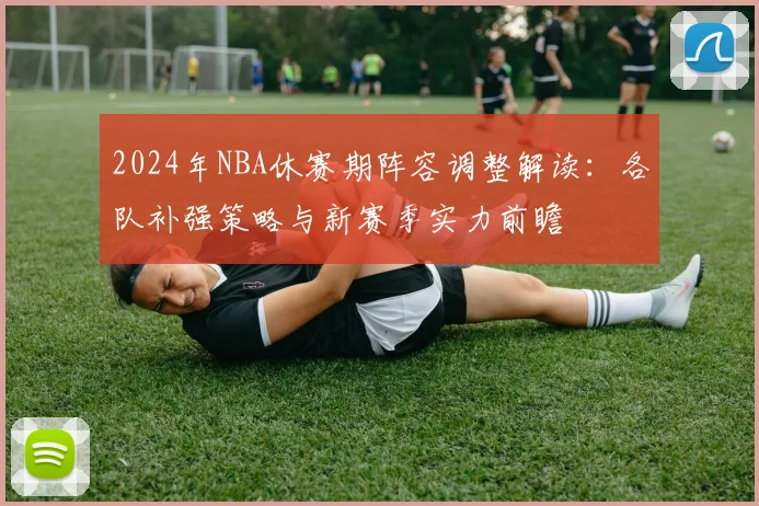 2024年NBA休赛期阵容调整解读:各队补强策略与新赛季实力前瞻