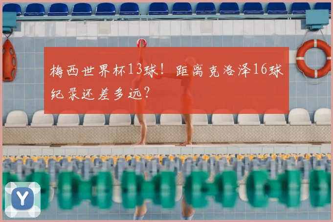梅西世界杯13球!距离克洛泽16球纪录还差多远?
