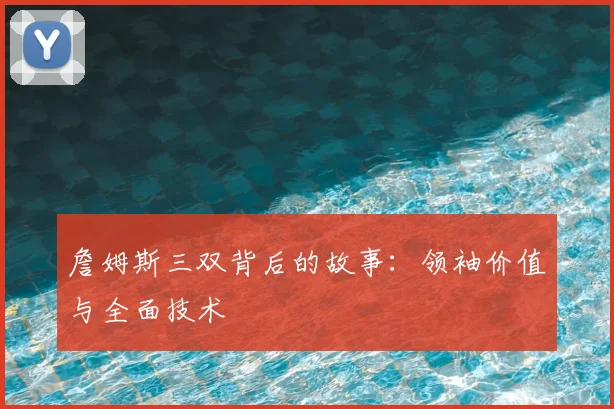 詹姆斯三双背后的故事：领袖价值与全面技术