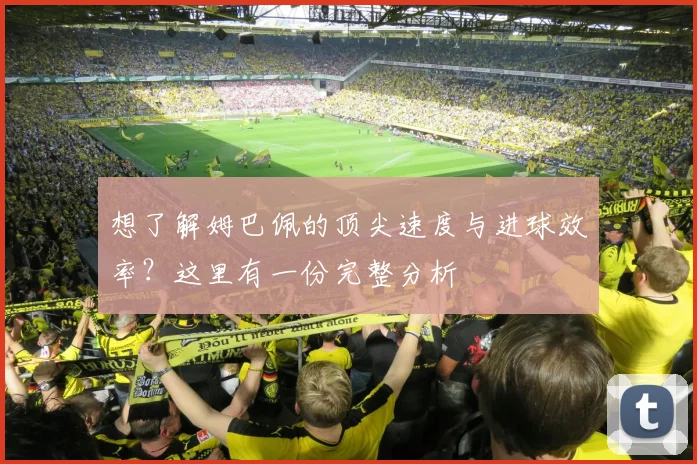 想了解姆巴佩的顶尖速度与进球效率？这里有一份完整分析