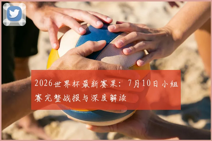 2026世界杯最新赛果：7月10日小组赛完整战报与深度解读