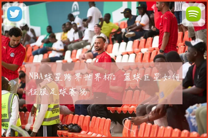 NBA球星跨界世界杯：篮球巨星如何征服足球赛场