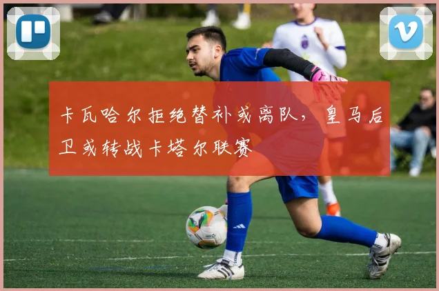 卡瓦哈尔拒绝替补或离队,皇马后卫或转战卡塔尔联赛