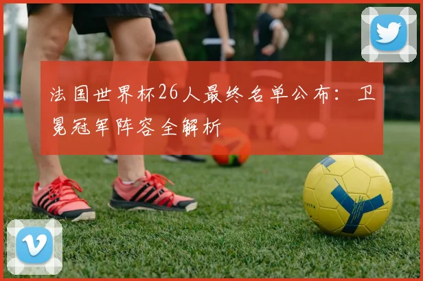 法国世界杯26人最终名单公布:卫冕冠军阵容全解析