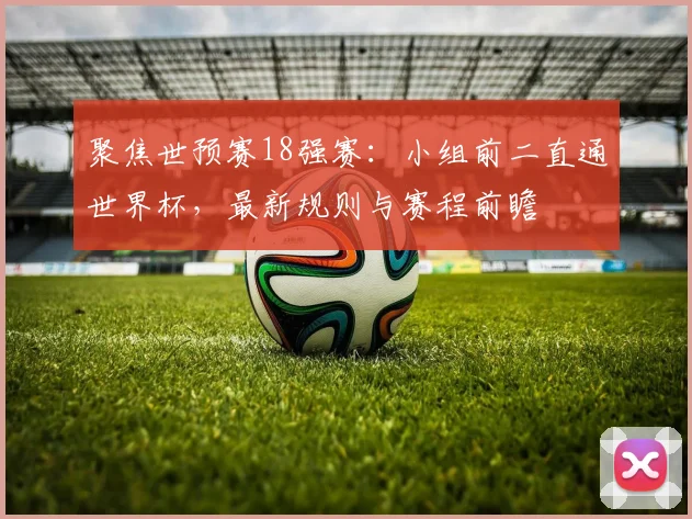 聚焦世预赛18强赛：小组前二直通世界杯，最新规则与赛程前瞻