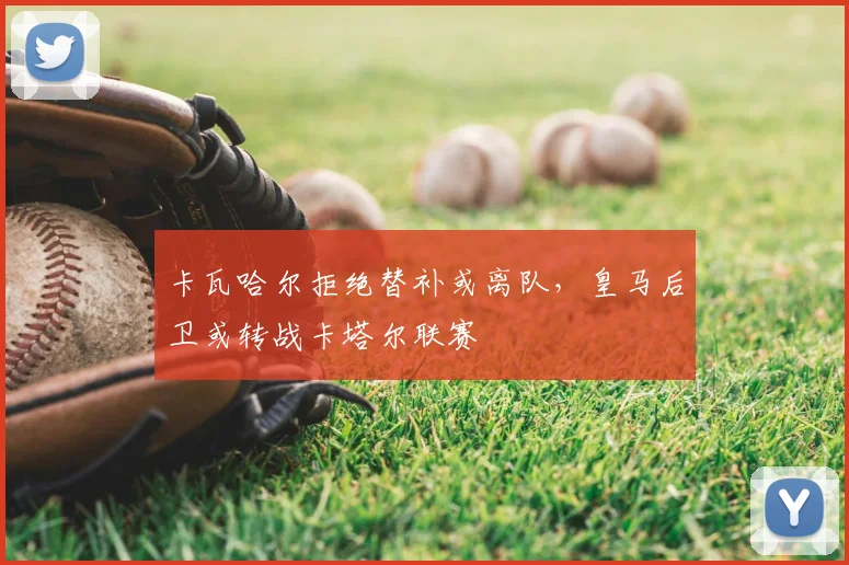 卡瓦哈尔拒绝替补或离队，皇马后卫或转战卡塔尔联赛