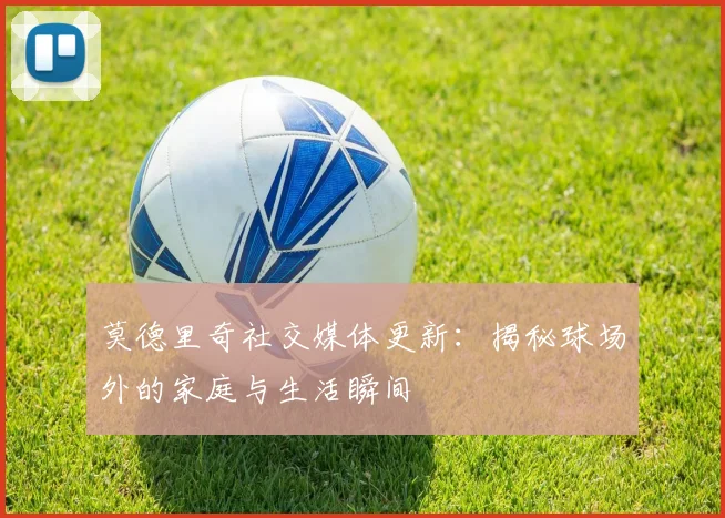 莫德里奇社交媒体更新：揭秘球场外的家庭与生活瞬间