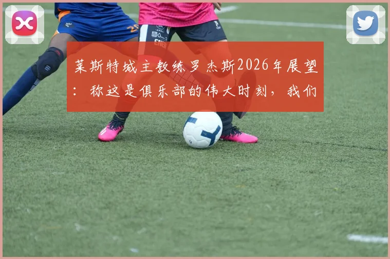 莱斯特城主教练罗杰斯2026年展望：称这是俱乐部的伟大时刻，我们必将载入英超史册