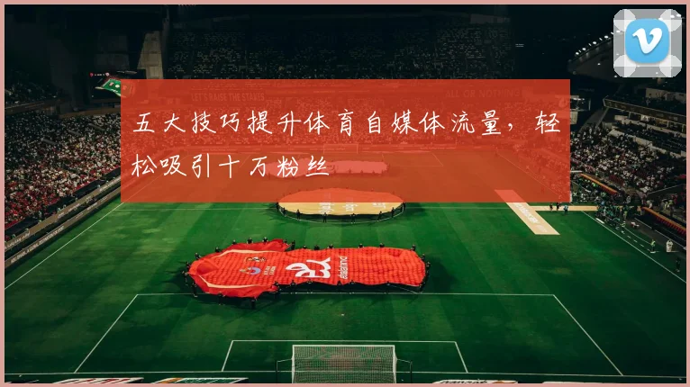 五大技巧提升体育自媒体流量，轻松吸引十万粉丝