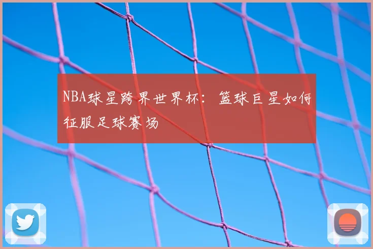 NBA球星跨界世界杯:篮球巨星如何征服足球赛场