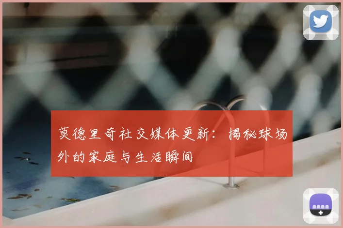 莫德里奇社交媒体更新:揭秘球场外的家庭与生活瞬间