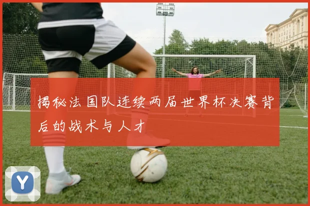 揭秘法国队连续两届世界杯决赛背后的战术与人才