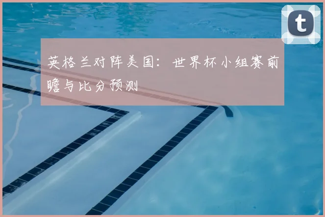 英格兰对阵美国:世界杯小组赛前瞻与比分预测