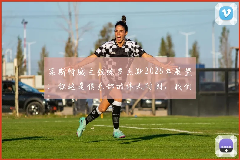莱斯特城主教练罗杰斯2026年展望:称这是俱乐部的伟大时刻,我们必将载入英超史册