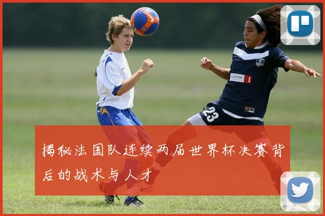 揭秘法国队连续两届世界杯决赛背后的战术与人才
