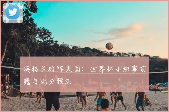 英格兰对阵美国：世界杯小组赛前瞻与比分预测
