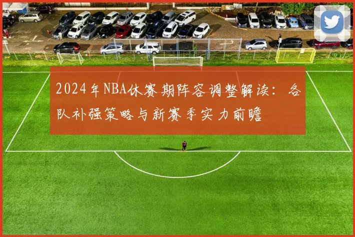 2024年NBA休赛期阵容调整解读:各队补强策略与新赛季实力前瞻