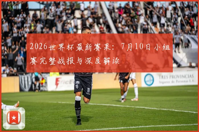 2026世界杯最新赛果:7月10日小组赛完整战报与深度解读